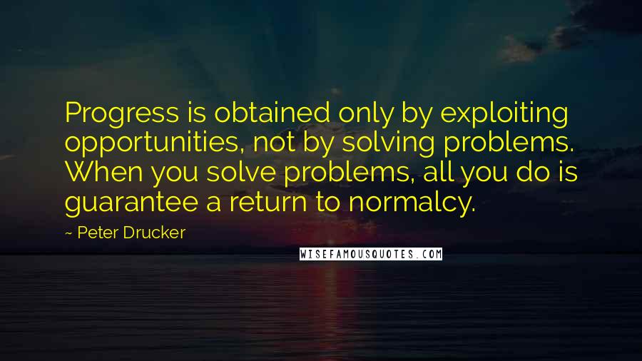 Peter Drucker Quotes: Progress is obtained only by exploiting opportunities, not by solving problems. When you solve problems, all you do is guarantee a return to normalcy.