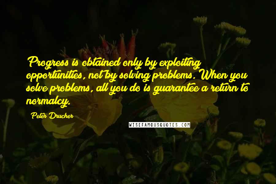 Peter Drucker Quotes: Progress is obtained only by exploiting opportunities, not by solving problems. When you solve problems, all you do is guarantee a return to normalcy.