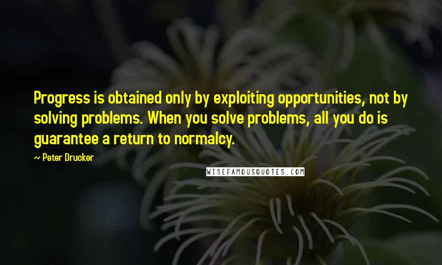 Peter Drucker Quotes: Progress is obtained only by exploiting opportunities, not by solving problems. When you solve problems, all you do is guarantee a return to normalcy.