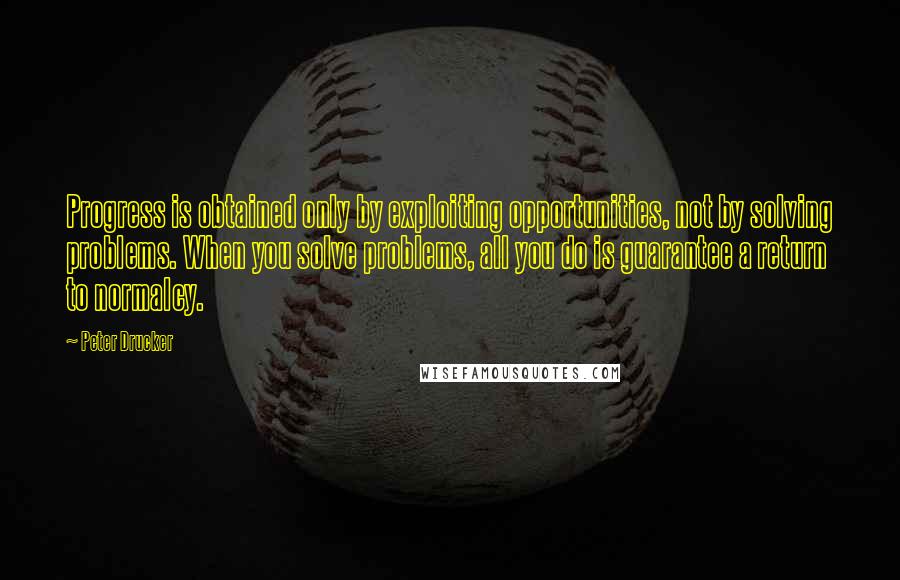 Peter Drucker Quotes: Progress is obtained only by exploiting opportunities, not by solving problems. When you solve problems, all you do is guarantee a return to normalcy.