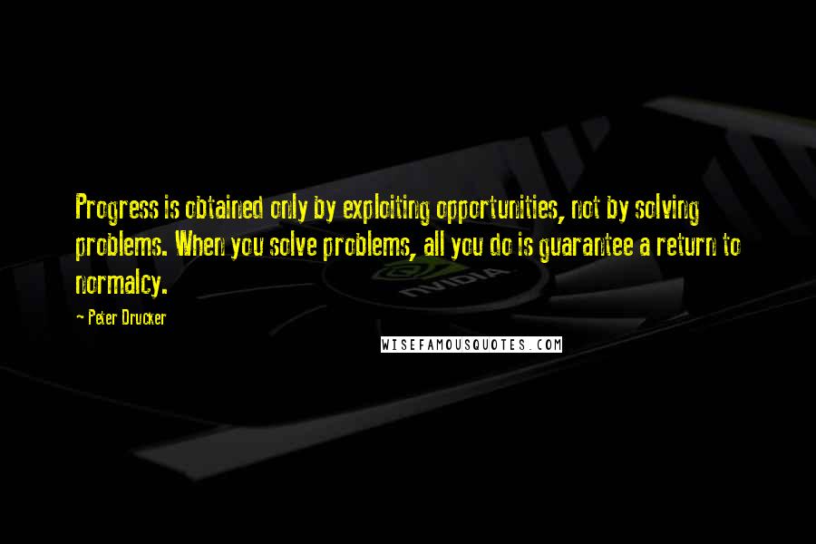 Peter Drucker Quotes: Progress is obtained only by exploiting opportunities, not by solving problems. When you solve problems, all you do is guarantee a return to normalcy.