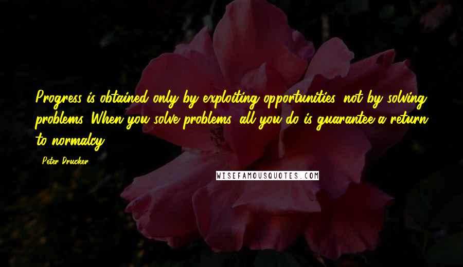 Peter Drucker Quotes: Progress is obtained only by exploiting opportunities, not by solving problems. When you solve problems, all you do is guarantee a return to normalcy.