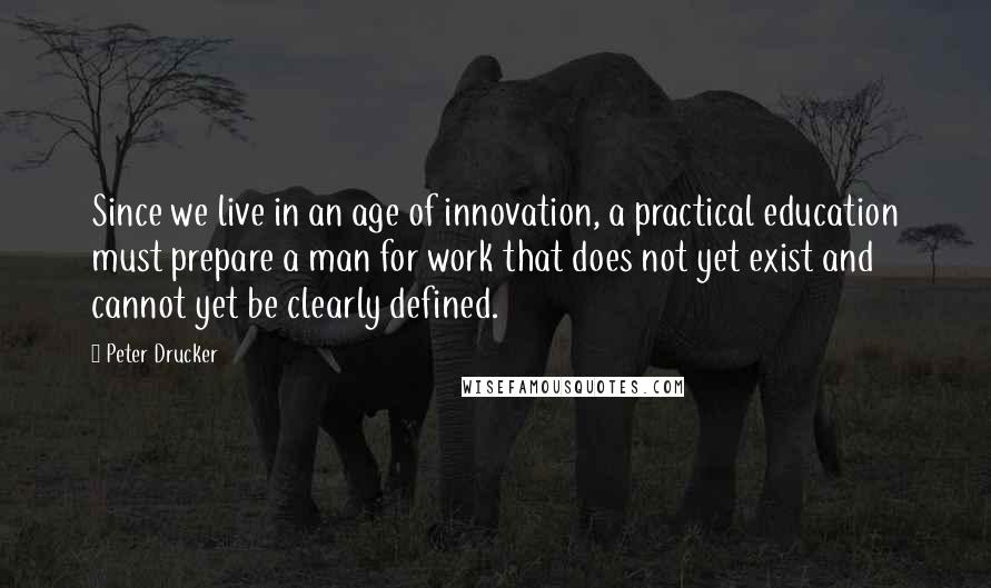 Peter Drucker Quotes: Since we live in an age of innovation, a practical education must prepare a man for work that does not yet exist and cannot yet be clearly defined.