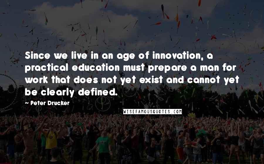 Peter Drucker Quotes: Since we live in an age of innovation, a practical education must prepare a man for work that does not yet exist and cannot yet be clearly defined.