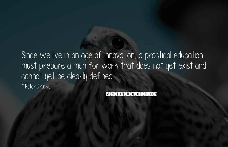 Peter Drucker Quotes: Since we live in an age of innovation, a practical education must prepare a man for work that does not yet exist and cannot yet be clearly defined.