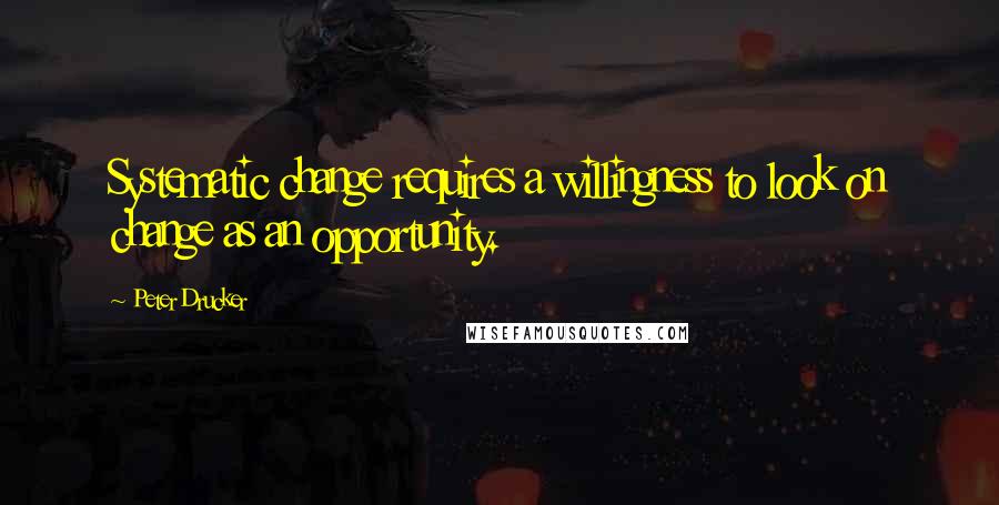 Peter Drucker Quotes: Systematic change requires a willingness to look on change as an opportunity.