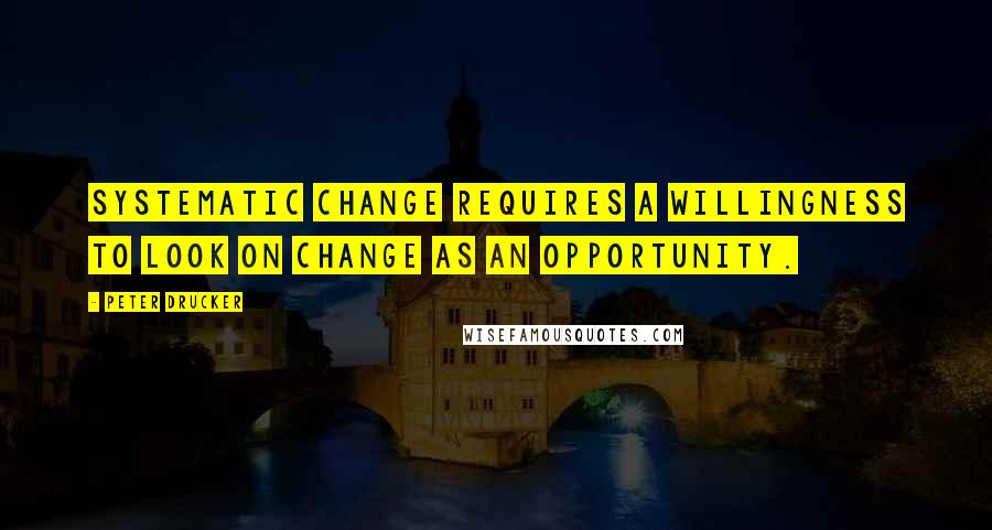 Peter Drucker Quotes: Systematic change requires a willingness to look on change as an opportunity.