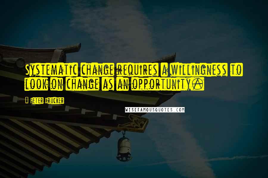 Peter Drucker Quotes: Systematic change requires a willingness to look on change as an opportunity.