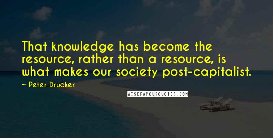 Peter Drucker Quotes: That knowledge has become the resource, rather than a resource, is what makes our society post-capitalist.
