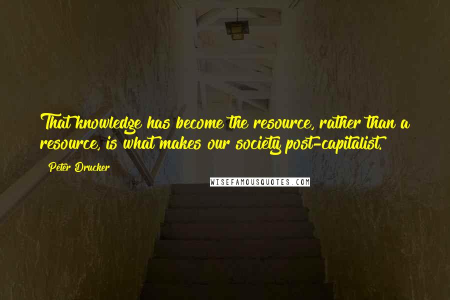 Peter Drucker Quotes: That knowledge has become the resource, rather than a resource, is what makes our society post-capitalist.