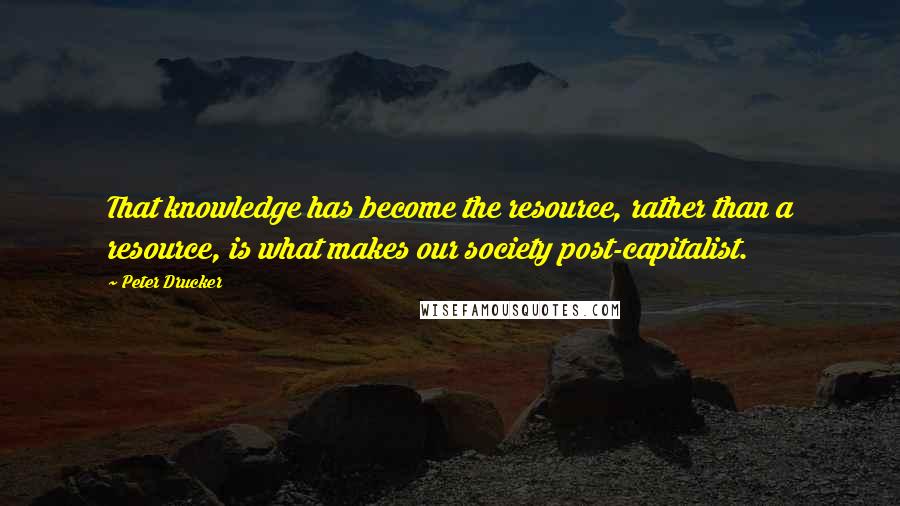 Peter Drucker Quotes: That knowledge has become the resource, rather than a resource, is what makes our society post-capitalist.