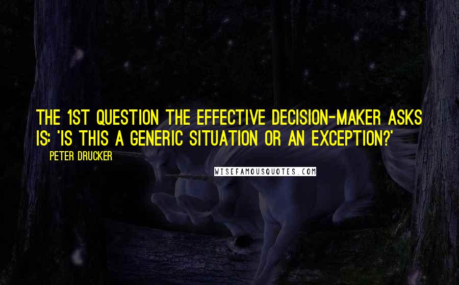 Peter Drucker Quotes: The 1st question the effective decision-maker asks is: 'Is this a generic situation or an exception?'