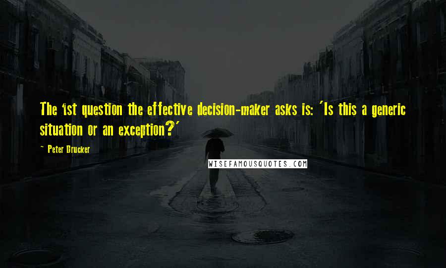 Peter Drucker Quotes: The 1st question the effective decision-maker asks is: 'Is this a generic situation or an exception?'