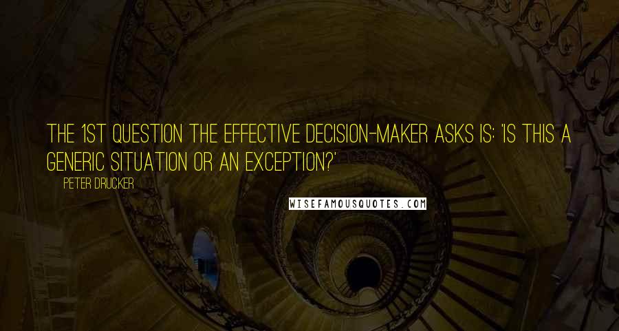 Peter Drucker Quotes: The 1st question the effective decision-maker asks is: 'Is this a generic situation or an exception?'