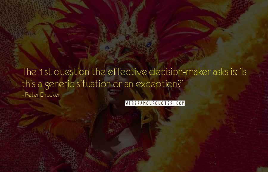 Peter Drucker Quotes: The 1st question the effective decision-maker asks is: 'Is this a generic situation or an exception?'