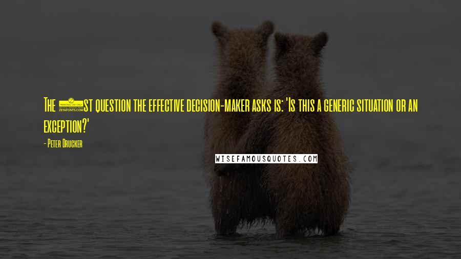 Peter Drucker Quotes: The 1st question the effective decision-maker asks is: 'Is this a generic situation or an exception?'