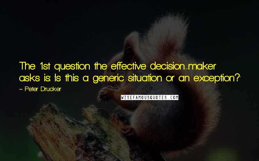 Peter Drucker Quotes: The 1st question the effective decision-maker asks is: 'Is this a generic situation or an exception?'