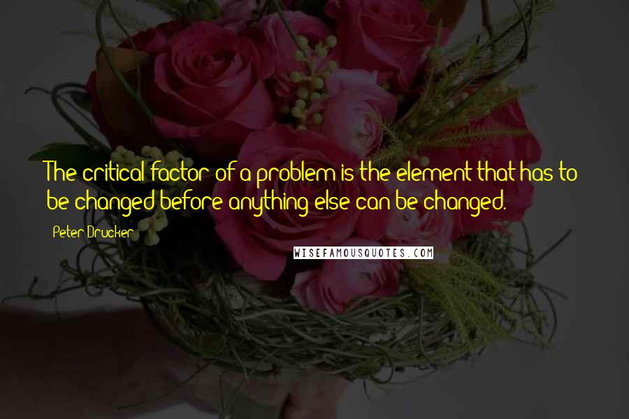 Peter Drucker Quotes: The critical factor of a problem is the element that has to be changed before anything else can be changed.