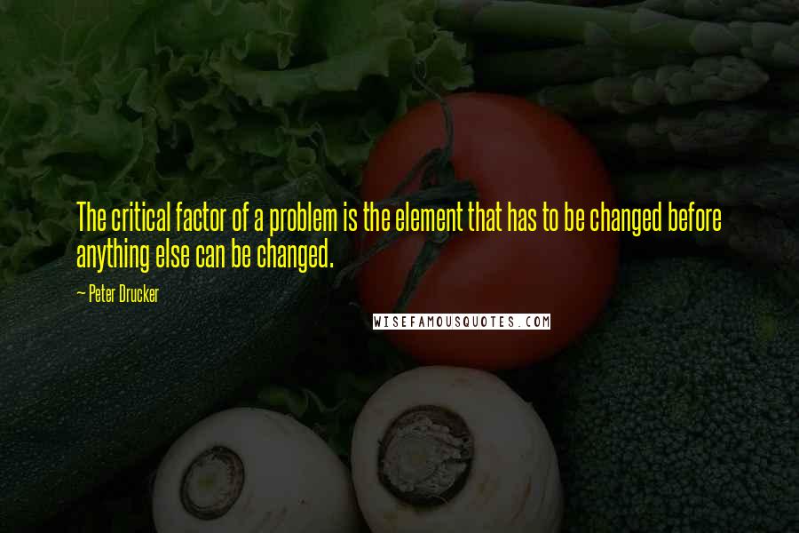 Peter Drucker Quotes: The critical factor of a problem is the element that has to be changed before anything else can be changed.