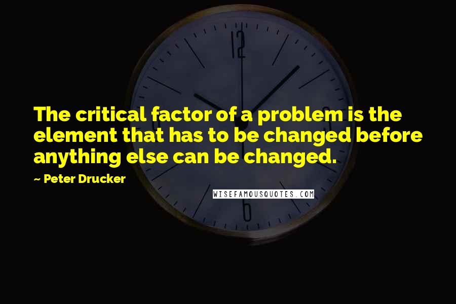 Peter Drucker Quotes: The critical factor of a problem is the element that has to be changed before anything else can be changed.