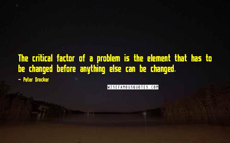 Peter Drucker Quotes: The critical factor of a problem is the element that has to be changed before anything else can be changed.