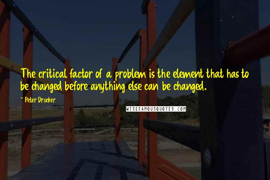 Peter Drucker Quotes: The critical factor of a problem is the element that has to be changed before anything else can be changed.