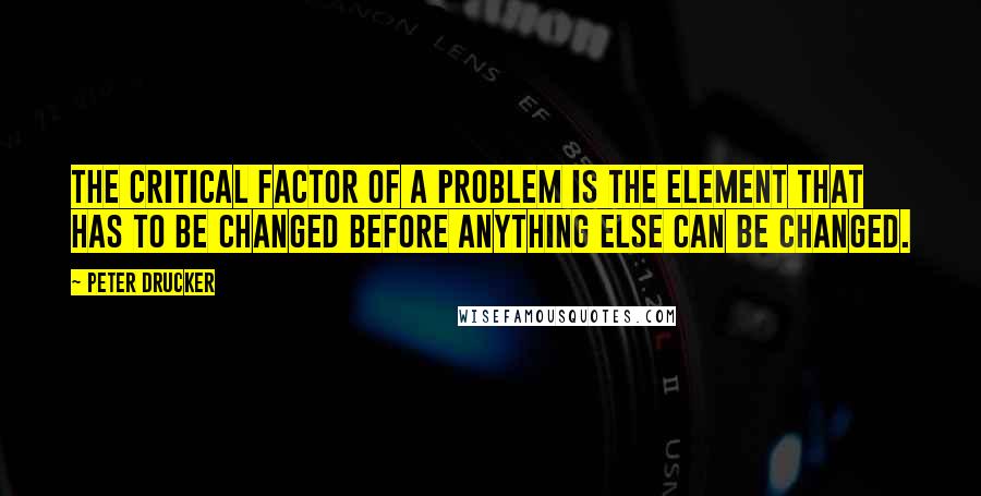 Peter Drucker Quotes: The critical factor of a problem is the element that has to be changed before anything else can be changed.