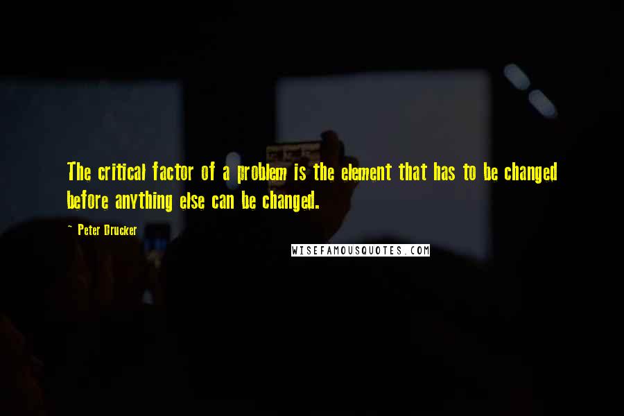 Peter Drucker Quotes: The critical factor of a problem is the element that has to be changed before anything else can be changed.