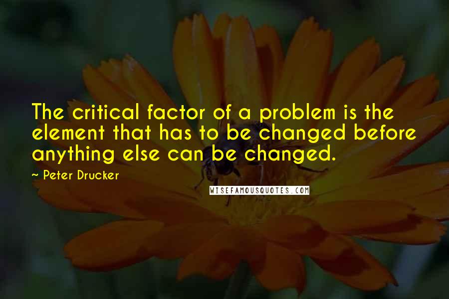 Peter Drucker Quotes: The critical factor of a problem is the element that has to be changed before anything else can be changed.