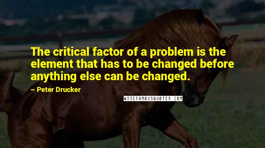 Peter Drucker Quotes: The critical factor of a problem is the element that has to be changed before anything else can be changed.