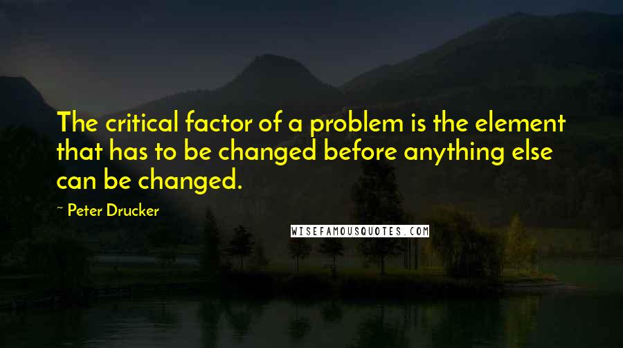 Peter Drucker Quotes: The critical factor of a problem is the element that has to be changed before anything else can be changed.