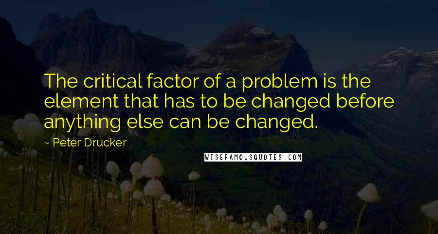 Peter Drucker Quotes: The critical factor of a problem is the element that has to be changed before anything else can be changed.