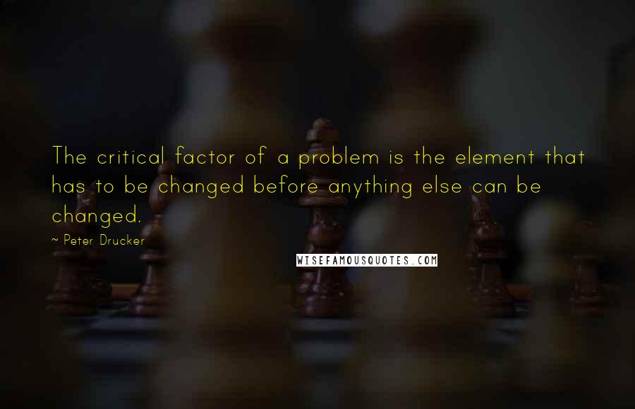 Peter Drucker Quotes: The critical factor of a problem is the element that has to be changed before anything else can be changed.
