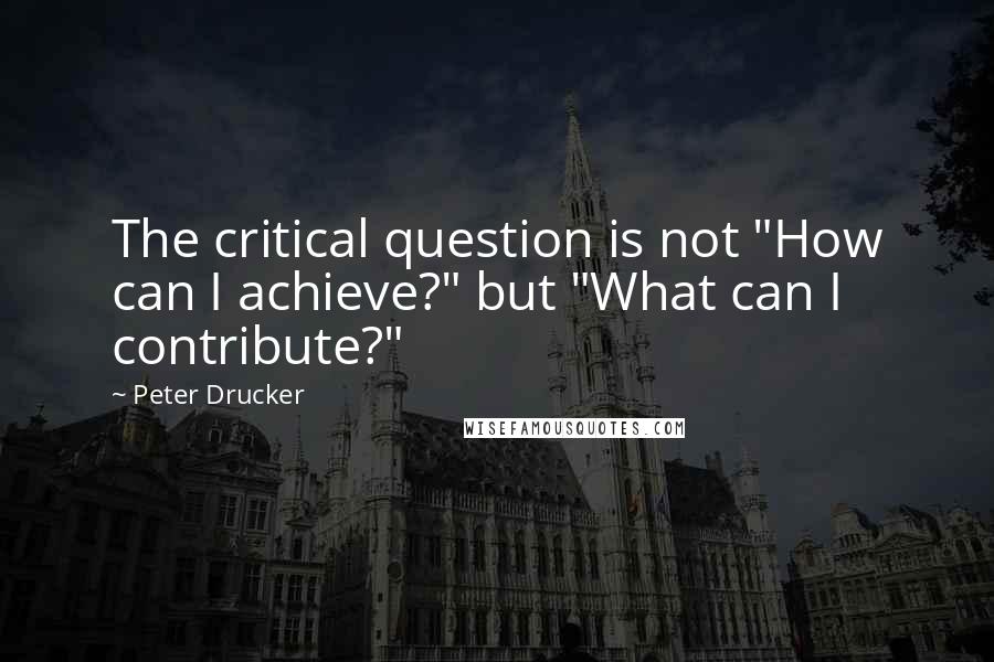 Peter Drucker Quotes: The critical question is not "How can I achieve?" but "What can I contribute?"