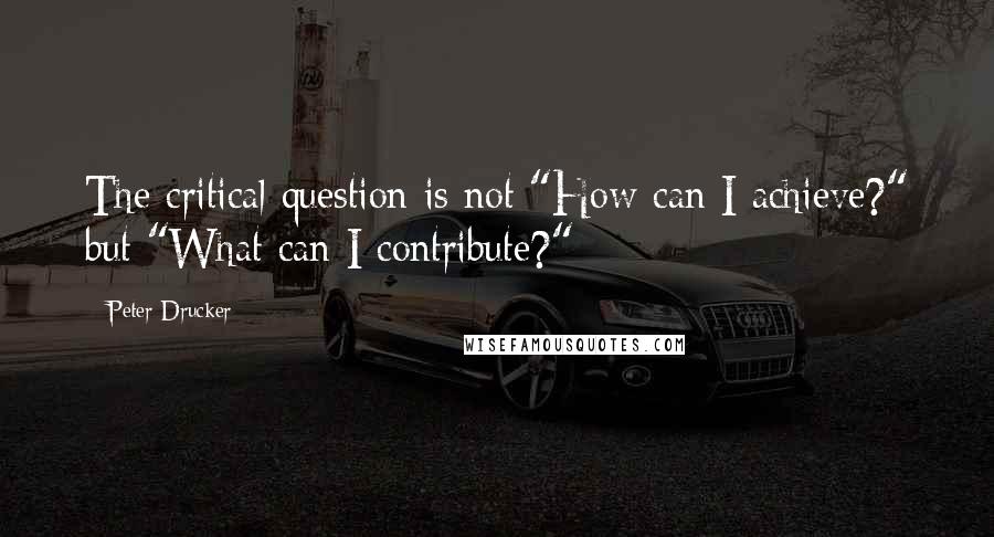 Peter Drucker Quotes: The critical question is not "How can I achieve?" but "What can I contribute?"