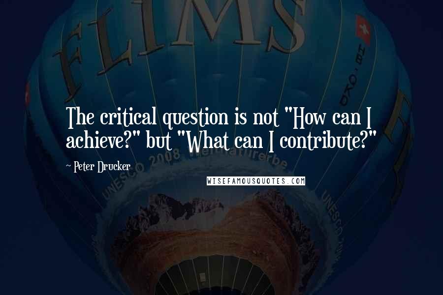 Peter Drucker Quotes: The critical question is not "How can I achieve?" but "What can I contribute?"