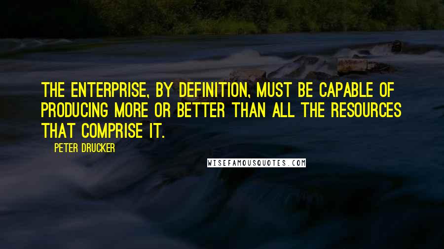 Peter Drucker Quotes: The enterprise, by definition, must be capable of producing more or better than all the resources that comprise it.