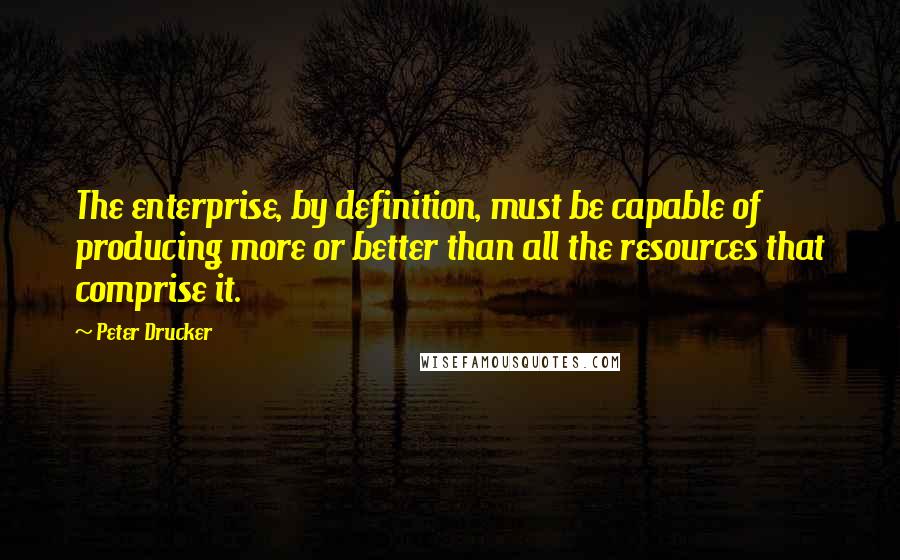 Peter Drucker Quotes: The enterprise, by definition, must be capable of producing more or better than all the resources that comprise it.