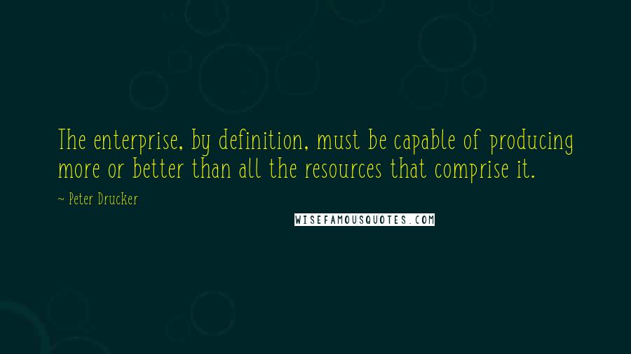 Peter Drucker Quotes: The enterprise, by definition, must be capable of producing more or better than all the resources that comprise it.