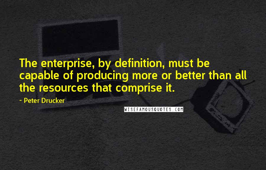 Peter Drucker Quotes: The enterprise, by definition, must be capable of producing more or better than all the resources that comprise it.