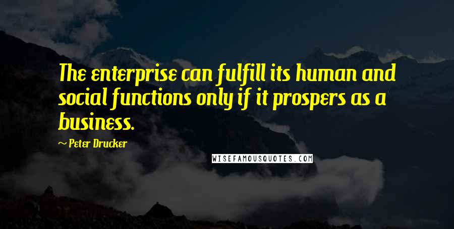 Peter Drucker Quotes: The enterprise can fulfill its human and social functions only if it prospers as a business.