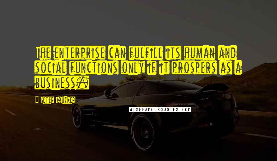 Peter Drucker Quotes: The enterprise can fulfill its human and social functions only if it prospers as a business.