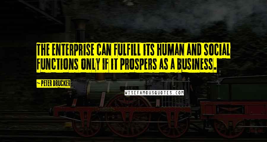 Peter Drucker Quotes: The enterprise can fulfill its human and social functions only if it prospers as a business.