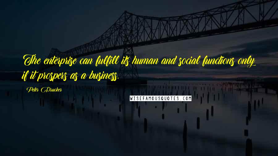 Peter Drucker Quotes: The enterprise can fulfill its human and social functions only if it prospers as a business.