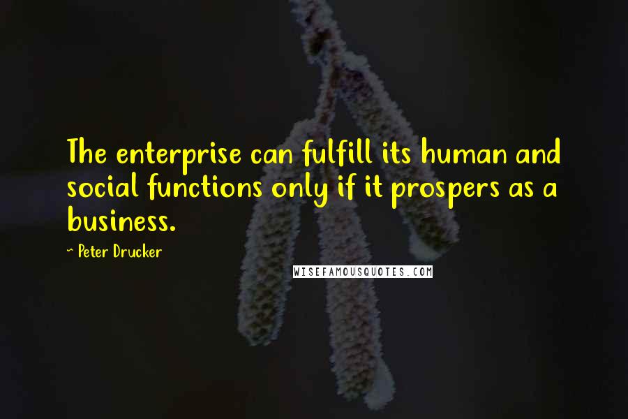 Peter Drucker Quotes: The enterprise can fulfill its human and social functions only if it prospers as a business.
