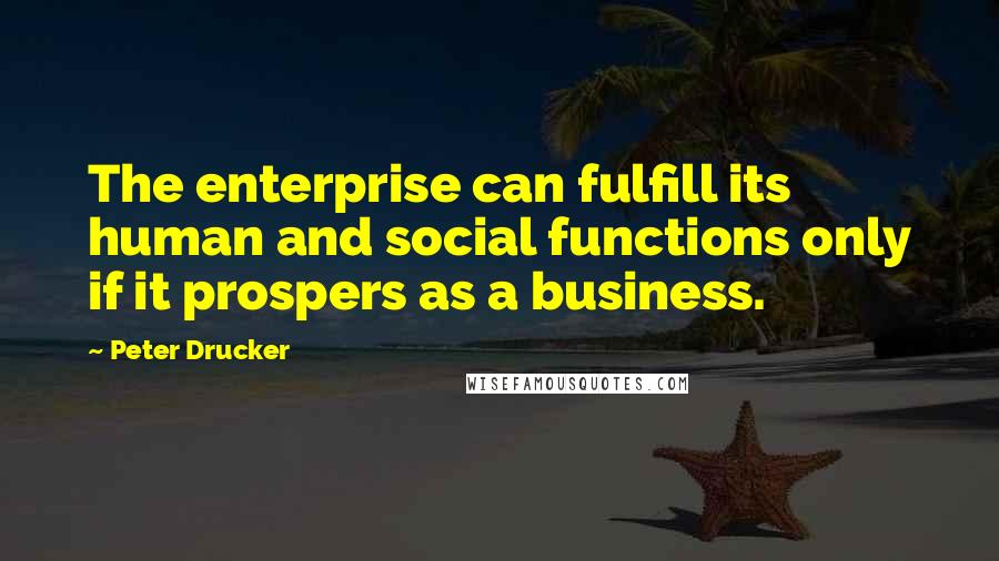 Peter Drucker Quotes: The enterprise can fulfill its human and social functions only if it prospers as a business.