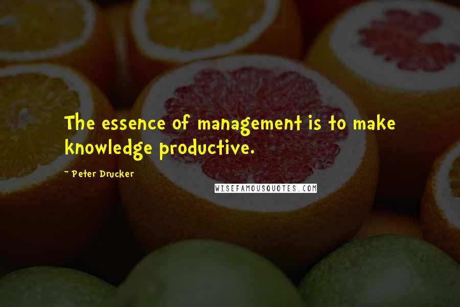 Peter Drucker Quotes: The essence of management is to make knowledge productive.