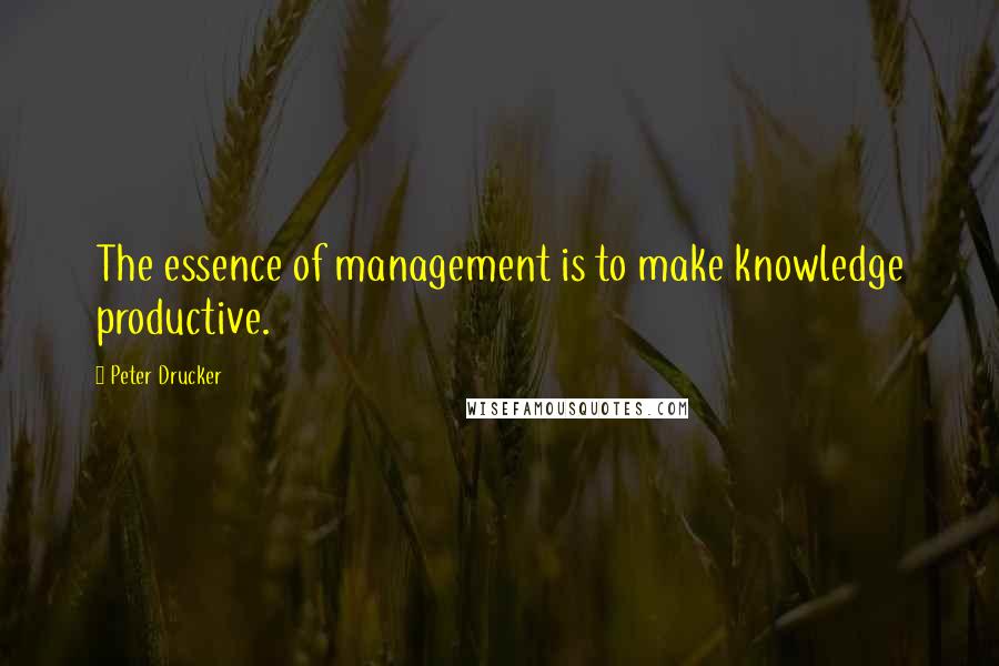 Peter Drucker Quotes: The essence of management is to make knowledge productive.