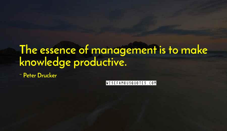 Peter Drucker Quotes: The essence of management is to make knowledge productive.