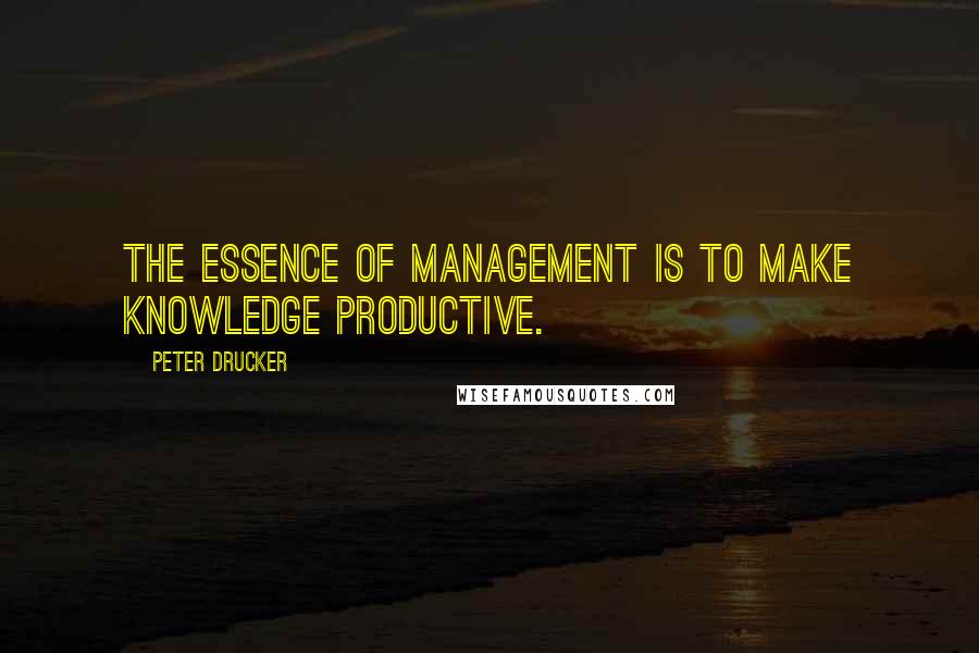 Peter Drucker Quotes: The essence of management is to make knowledge productive.